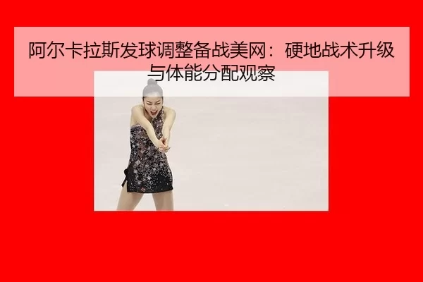 阿尔卡拉斯发球调整备战美网：硬地战术升级与体能分配观察